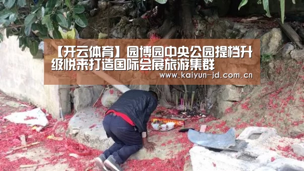 【开云体育】园博园中央公园提档升级悦来打造国际会展旅游集群(图2) 开云体育